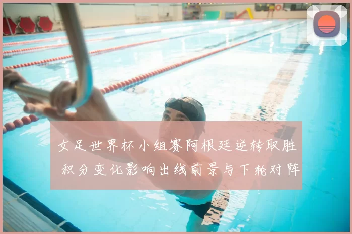 女足世界杯小组赛阿根廷逆转取胜 积分变化影响出线前景与下轮对阵看点