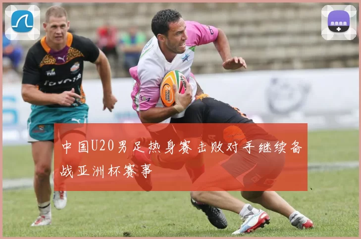 中国U20男足热身赛击败对手继续备战亚洲杯赛事