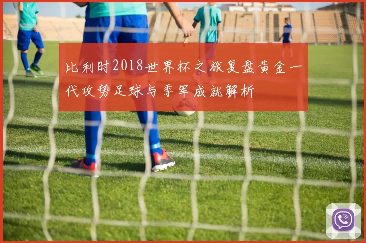 比利时2018世界杯之旅复盘黄金一代攻势足球与季军成就解析