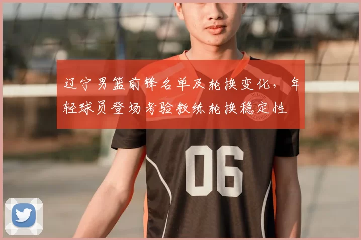 辽宁男篮前锋名单及轮换变化，年轻球员登场考验教练轮换稳定性