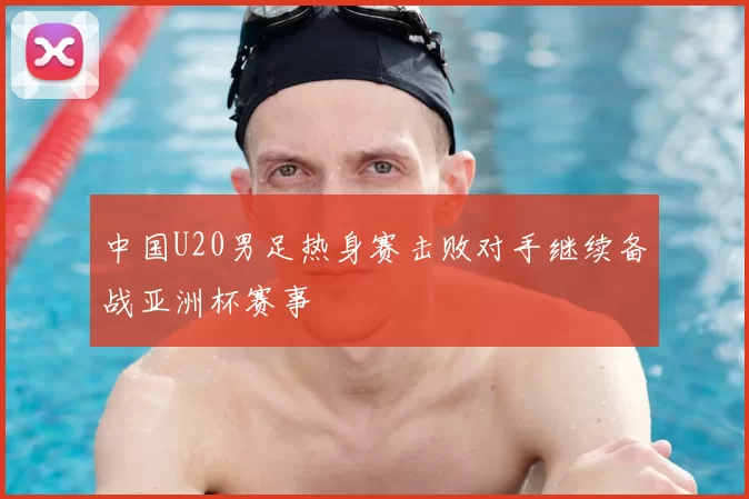 中国U20男足热身赛击败对手继续备战亚洲杯赛事