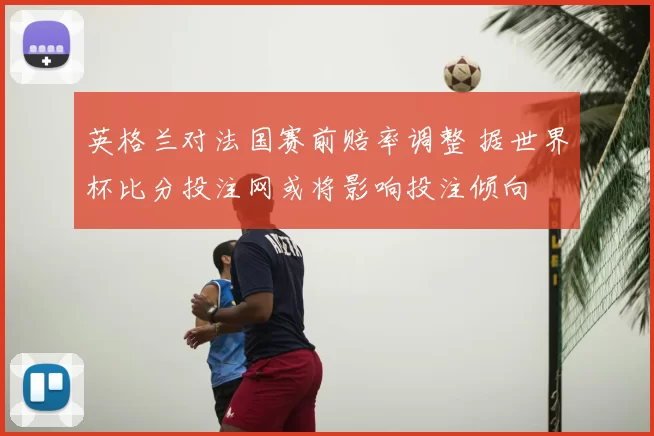 英格兰对法国赛前赔率调整 据世界杯比分投注网或将影响投注倾向