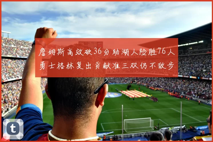 詹姆斯高效砍36分助湖人险胜76人勇士格林复出贡献准三双仍不敌步行者