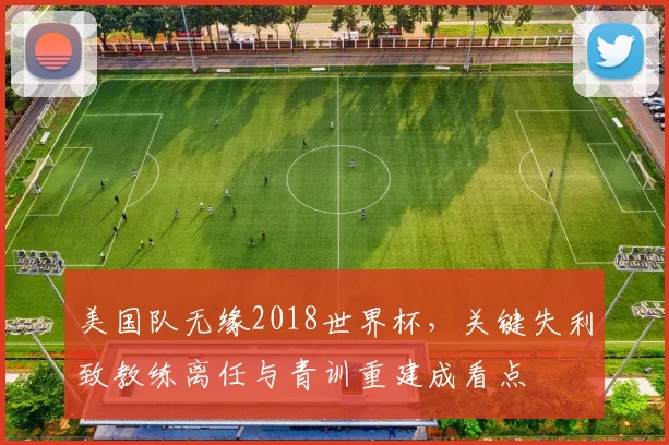 美国队无缘2018世界杯，关键失利致教练离任与青训重建成看点