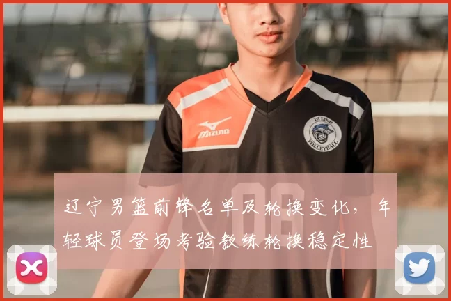 辽宁男篮前锋名单及轮换变化，年轻球员登场考验教练轮换稳定性