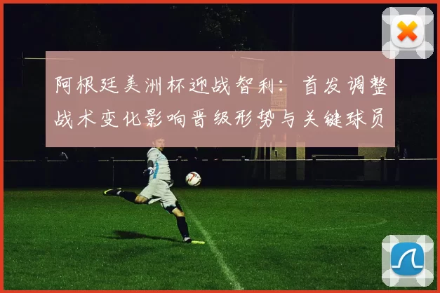 阿根廷美洲杯迎战智利：首发调整战术变化影响晋级形势与关键球员看点