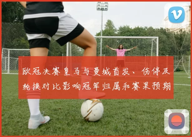 欧冠决赛皇马与曼城首发、伤停及轮换对比影响冠军归属和赛果预期