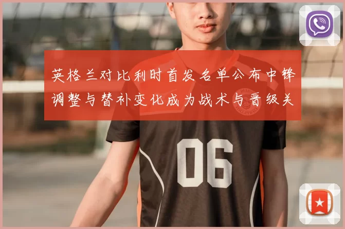 英格兰对比利时首发名单公布中锋调整与替补变化成为战术与晋级关键