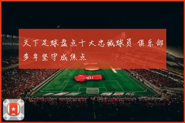 天下足球盘点十大忠诚球员 俱乐部多年坚守成焦点
