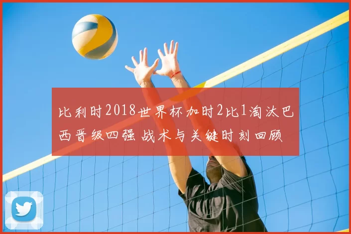 比利时2018世界杯加时2比1淘汰巴西晋级四强 战术与关键时刻回顾
