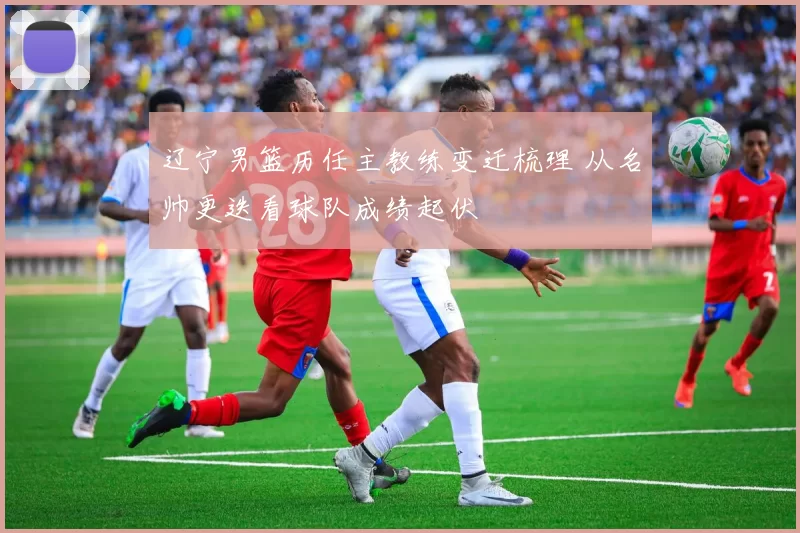 辽宁男篮历任主教练变迁梳理 从名帅更迭看球队成绩起伏