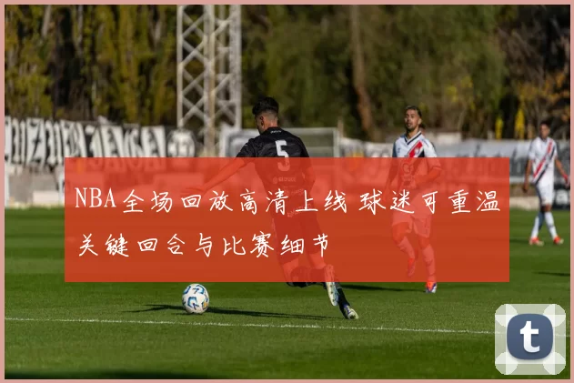 NBA全场回放高清上线 球迷可重温关键回合与比赛细节