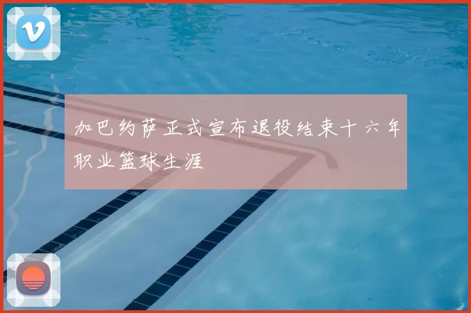 加巴约萨正式宣布退役结束十六年职业篮球生涯