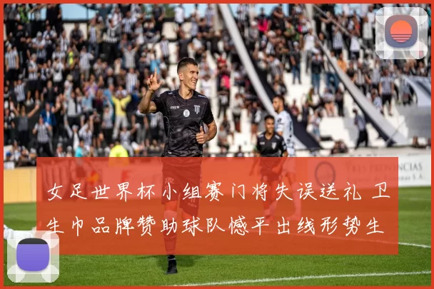 女足世界杯小组赛门将失误送礼 卫生巾品牌赞助球队憾平出线形势生变