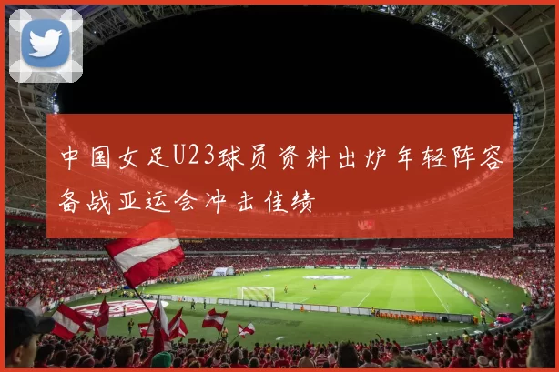 中国女足U23球员资料出炉年轻阵容备战亚运会冲击佳绩