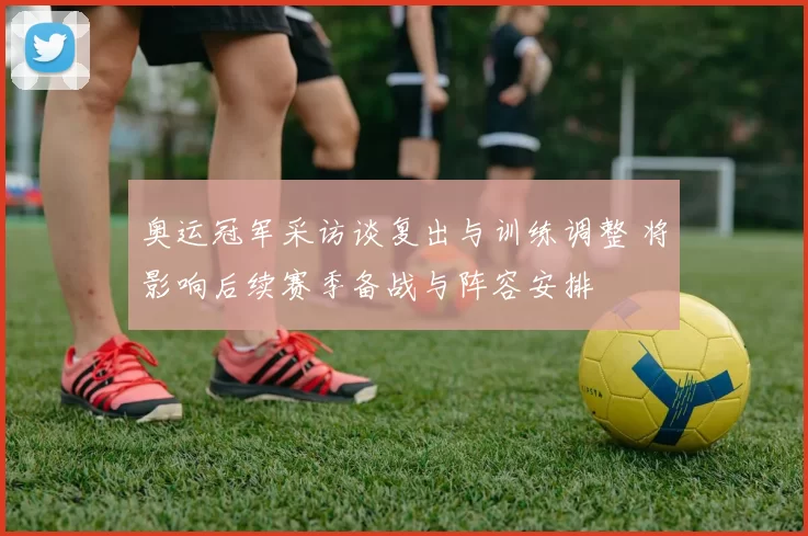 奥运冠军采访谈复出与训练调整 将影响后续赛季备战与阵容安排