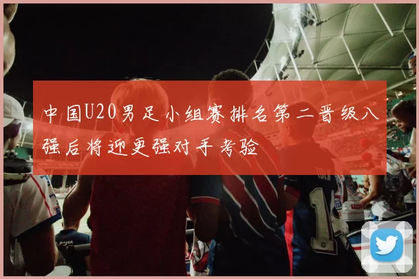 中国U20男足小组赛排名第二晋级八强后将迎更强对手考验