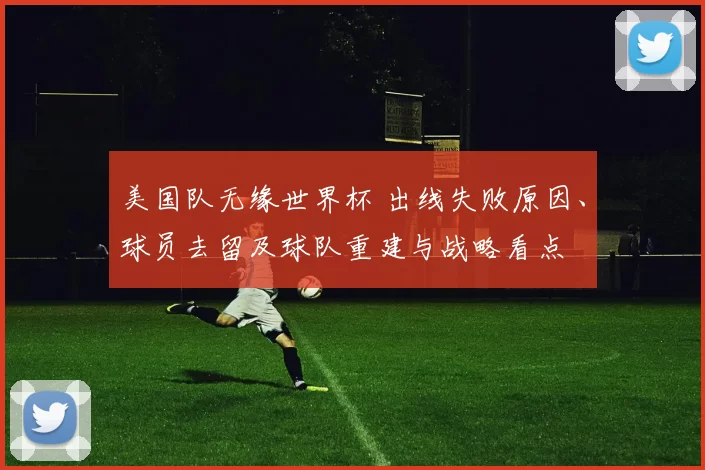 美国队无缘世界杯 出线失败原因、球员去留及球队重建与战略看点