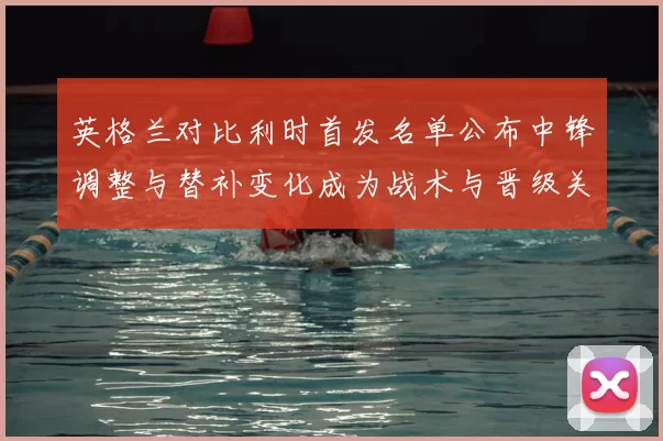英格兰对比利时首发名单公布中锋调整与替补变化成为战术与晋级关键