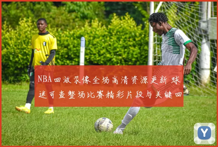 NBA回放录像全场高清资源更新 球迷可查整场比赛精彩片段与关键回合