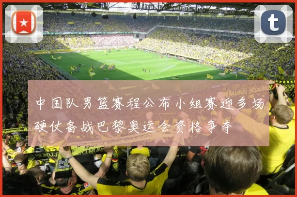 中国队男篮赛程公布小组赛迎多场硬仗备战巴黎奥运会资格争夺