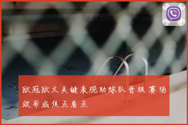 欧冠欧文关键表现助球队晋级 赛场效率成焦点看点