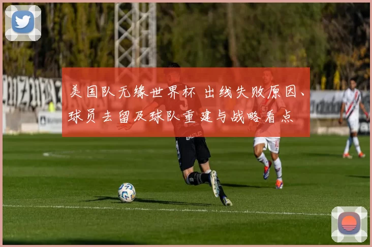 美国队无缘世界杯 出线失败原因、球员去留及球队重建与战略看点