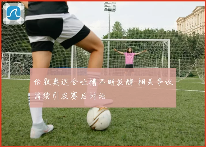 伦敦奥运会吐槽不断发酵 相关争议持续引发赛后讨论