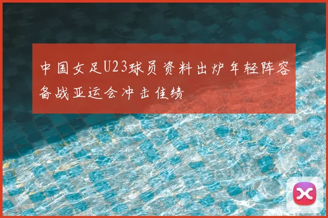 中国女足U23球员资料出炉年轻阵容备战亚运会冲击佳绩