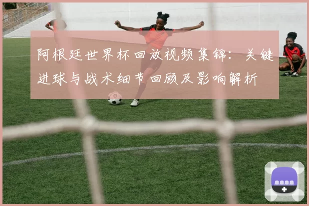 阿根廷世界杯回放视频集锦：关键进球与战术细节回顾及影响解析