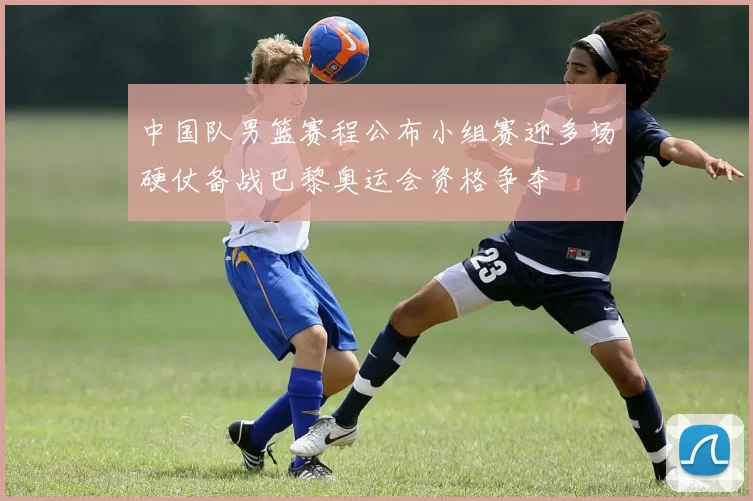 中国队男篮赛程公布小组赛迎多场硬仗备战巴黎奥运会资格争夺