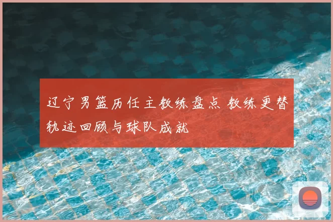 辽宁男篮历任主教练盘点 教练更替轨迹回顾与球队成就