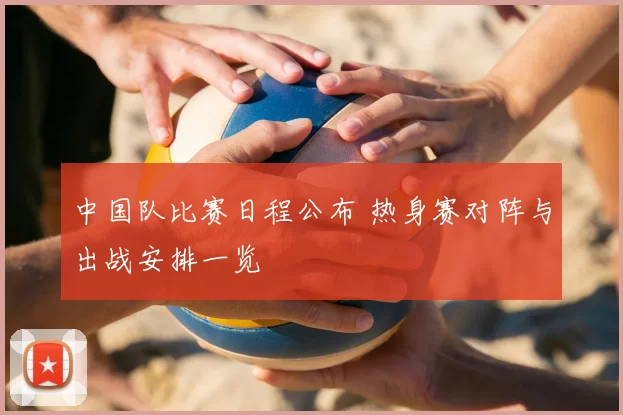 中国队比赛日程公布 热身赛对阵与出战安排一览