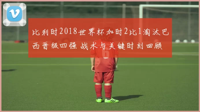 比利时2018世界杯加时2比1淘汰巴西晋级四强 战术与关键时刻回顾