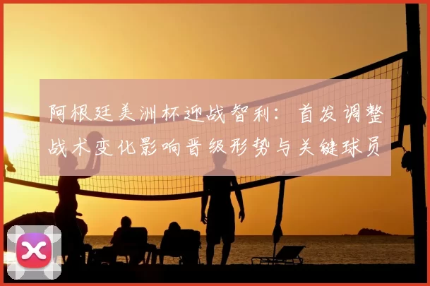 阿根廷美洲杯迎战智利：首发调整战术变化影响晋级形势与关键球员看点