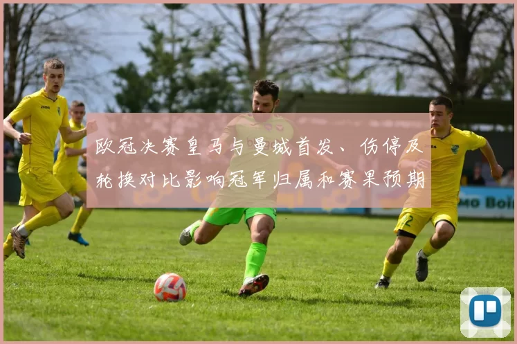欧冠决赛皇马与曼城首发、伤停及轮换对比影响冠军归属和赛果预期