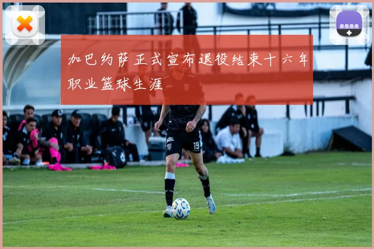 加巴约萨正式宣布退役结束十六年职业篮球生涯