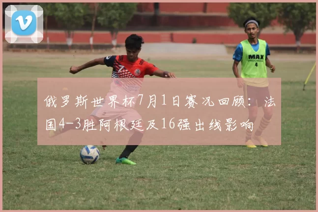 俄罗斯世界杯7月1日赛况回顾：法国4-3胜阿根廷及16强出线影响