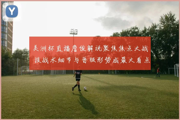 美洲杯直播詹俊解说聚焦焦点大战 技战术细节与晋级形势成最大看点