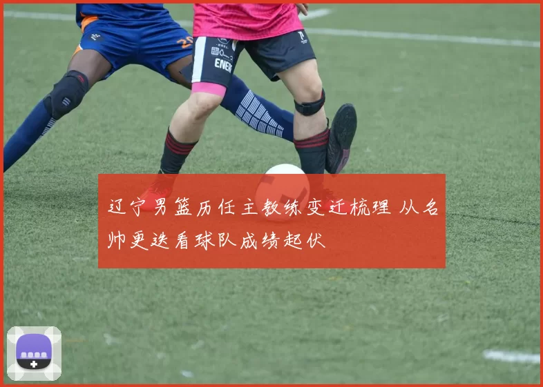 辽宁男篮历任主教练变迁梳理 从名帅更迭看球队成绩起伏